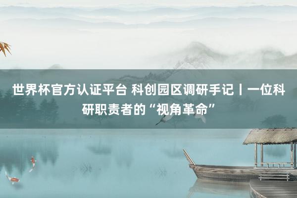 世界杯官方认证平台 科创园区调研手记丨一位科研职责者的“视角革命”