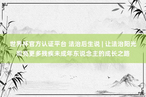 世界杯官方认证平台 法治后生说 | 让法治阳光照亮更多残疾未成年东说念主的成长之路
