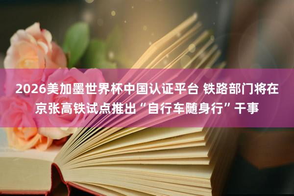 2026美加墨世界杯中国认证平台 铁路部门将在京张高铁试点推出“自行车随身行”干事