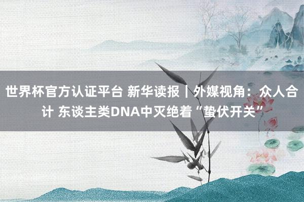 世界杯官方认证平台 新华读报｜外媒视角：众人合计 东谈主类DNA中灭绝着“蛰伏开关”