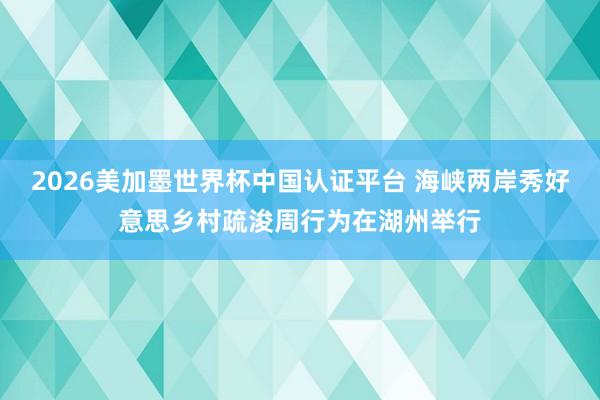 2026美加墨世界杯中国认证平台 海峡两岸秀好意思乡村疏浚周行为在湖州举行