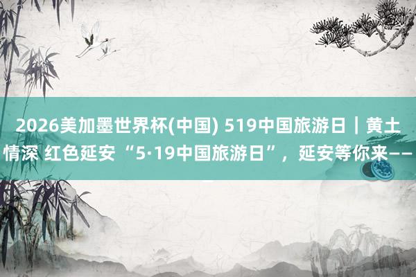 2026美加墨世界杯(中国) 519中国旅游日｜黄土情深 红色延安 “5·19中国旅游日”，延安等你来——