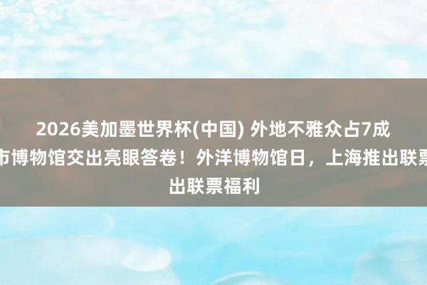 2026美加墨世界杯(中国) 外地不雅众占7成，全市博物馆交出亮眼答卷！外洋博物馆日，上海推出联票福利