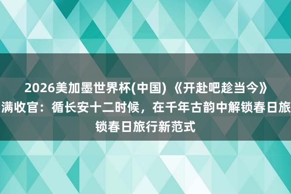 2026美加墨世界杯(中国) 《开赴吧趁当今》西安篇圆满收官：循长安十二时候，在千年古韵中解锁春日旅行新范式