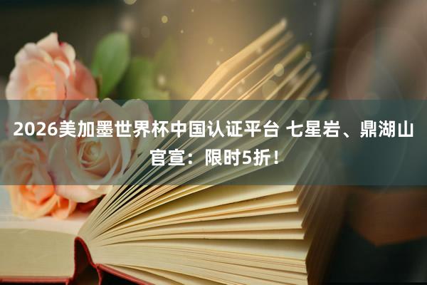 2026美加墨世界杯中国认证平台 七星岩、鼎湖山官宣：限时5折！