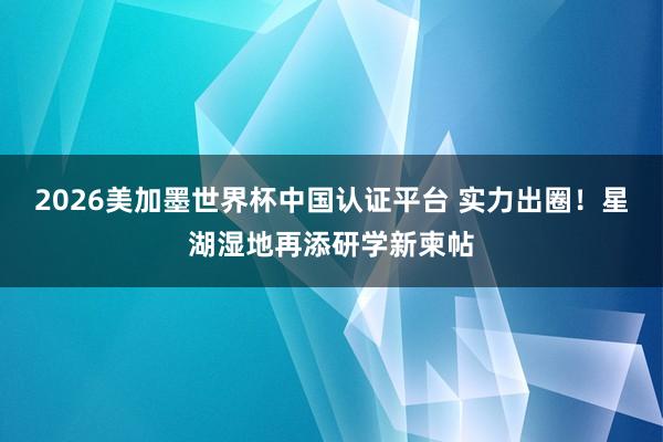 2026美加墨世界杯中国认证平台 实力出圈！星湖湿地再添研学新柬帖