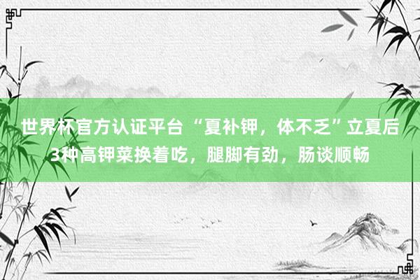 世界杯官方认证平台 “夏补钾，体不乏”立夏后3种高钾菜换着吃，腿脚有劲，肠谈顺畅