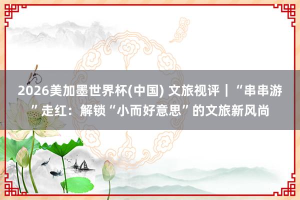2026美加墨世界杯(中国) 文旅视评｜“串串游”走红：解锁“小而好意思”的文旅新风尚