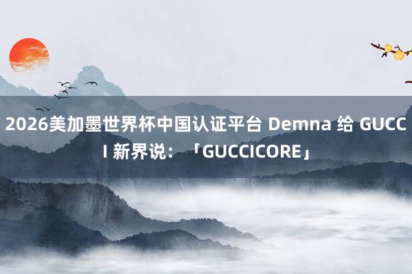 2026美加墨世界杯中国认证平台 Demna 给 GUCCI 新界说：「GUCCICORE」