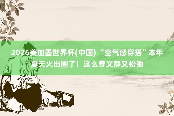 2026美加墨世界杯(中国) “空气感穿搭”本年夏天火出圈了！这么穿文静又松弛