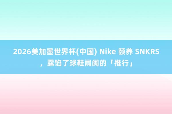 2026美加墨世界杯(中国) Nike 颐养 SNKRS，露馅了球鞋阛阓的「推行」