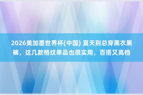 2026美加墨世界杯(中国) 夏天别总穿黑衣黑裤，这几款格纹单品也很实用，百搭又高档