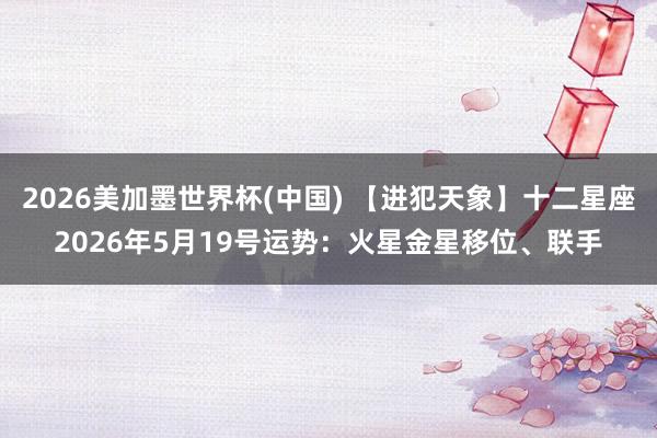 2026美加墨世界杯(中国) 【进犯天象】十二星座2026年5月19号运势：火星金星移位、联手