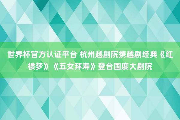 世界杯官方认证平台 杭州越剧院携越剧经典《红楼梦》《五女拜寿》登台国度大剧院