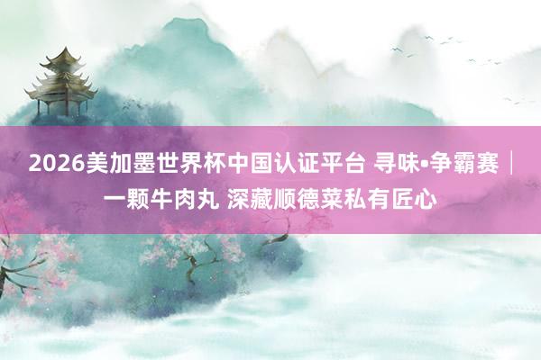 2026美加墨世界杯中国认证平台 寻味•争霸赛│一颗牛肉丸 深藏顺德菜私有匠心