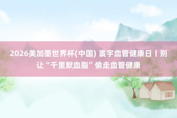 2026美加墨世界杯(中国) 寰宇血管健康日丨别让“千里默血脂”偷走血管健康