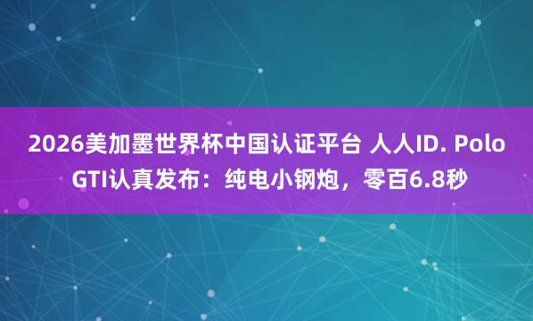 2026美加墨世界杯中国认证平台 人人ID. Polo GTI认真发布：纯电小钢炮，零百6.8秒