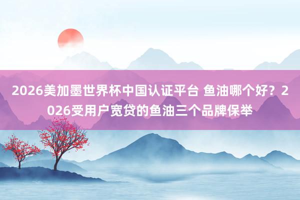 2026美加墨世界杯中国认证平台 鱼油哪个好？2026受用户宽贷的鱼油三个品牌保举