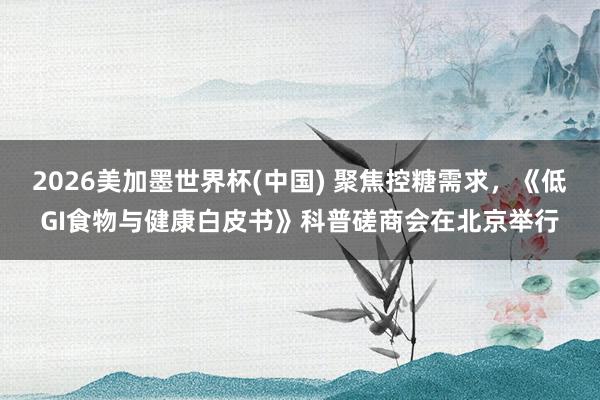 2026美加墨世界杯(中国) 聚焦控糖需求，《低GI食物与健康白皮书》科普磋商会在北京举行