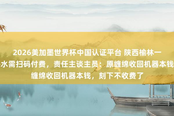 2026美加墨世界杯中国认证平台 陕西榆林一景区搭客称接热水需扫码付费，责任主谈主员：原缠绵收回机器本钱，刻下不收费了