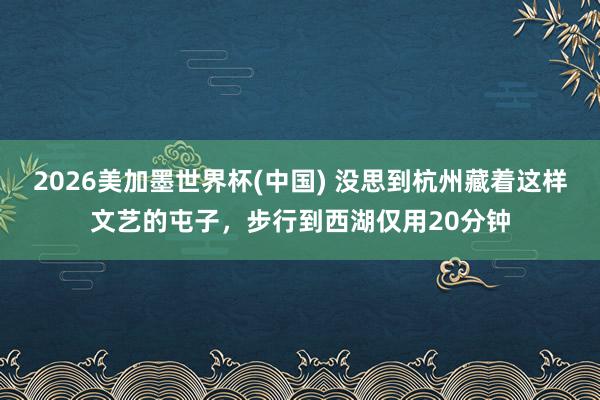 2026美加墨世界杯(中国) 没思到杭州藏着这样文艺的屯子，步行到西湖仅用20分钟