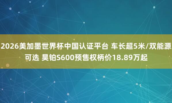 2026美加墨世界杯中国认证平台 车长超5米/双能源可选 昊铂S600预售权柄价18.89万起