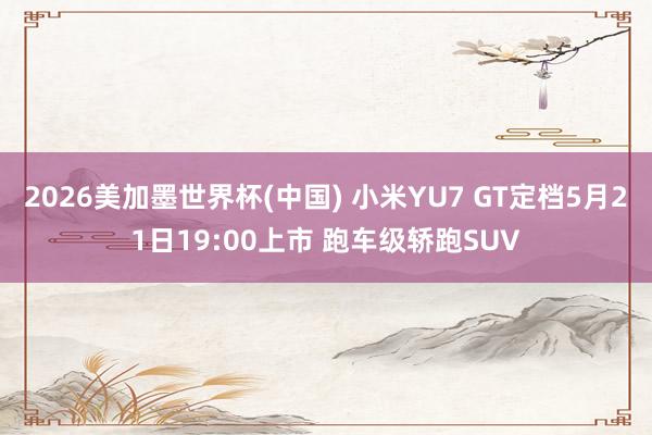 2026美加墨世界杯(中国) 小米YU7 GT定档5月21日19:00上市 跑车级轿跑SUV