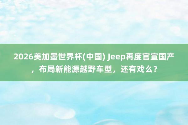 2026美加墨世界杯(中国) Jeep再度官宣国产，布局新能源越野车型，还有戏么？
