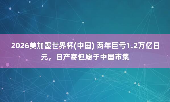 2026美加墨世界杯(中国) 两年巨亏1.2万亿日元，日产寄但愿于中国市集