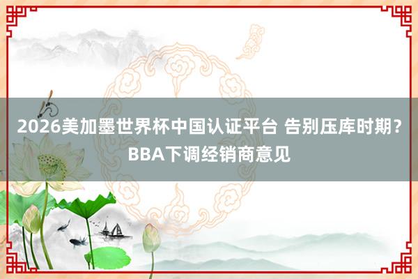 2026美加墨世界杯中国认证平台 告别压库时期？BBA下调经销商意见