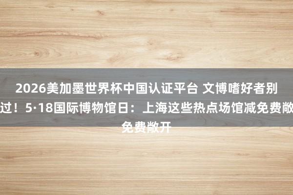 2026美加墨世界杯中国认证平台 文博嗜好者别错过！5·18国际博物馆日：上海这些热点场馆减免费敞开