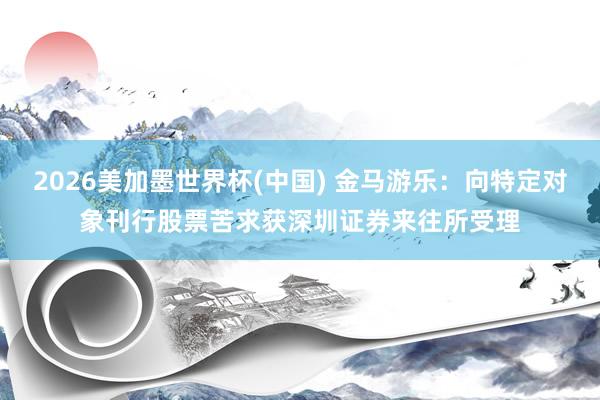 2026美加墨世界杯(中国) 金马游乐：向特定对象刊行股票苦求获深圳证券来往所受理