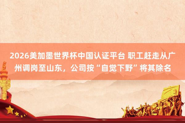 2026美加墨世界杯中国认证平台 职工赶走从广州调岗至山东，公司按“自觉下野”将其除名
