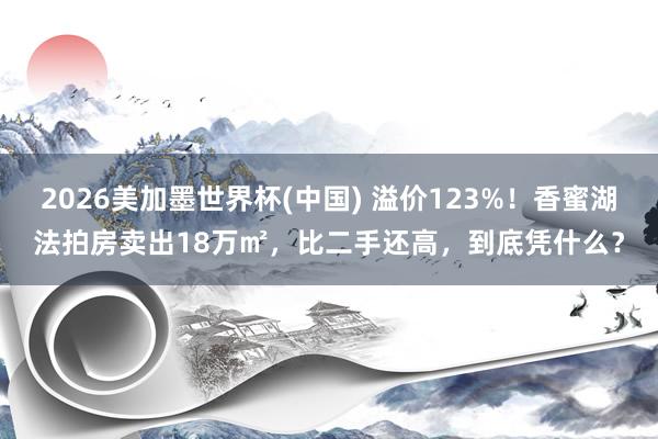 2026美加墨世界杯(中国) 溢价123%！香蜜湖法拍房卖出18万㎡，比二手还高，到底凭什么？