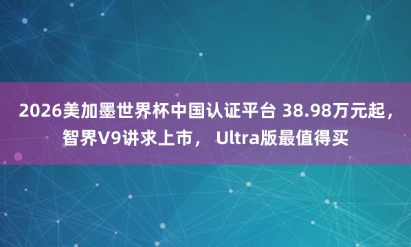 2026美加墨世界杯中国认证平台 38.98万元起，智界V9讲求上市， Ultra版最值得买