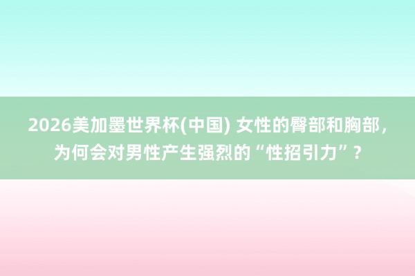 2026美加墨世界杯(中国) 女性的臀部和胸部，为何会对男性产生强烈的“性招引力”？