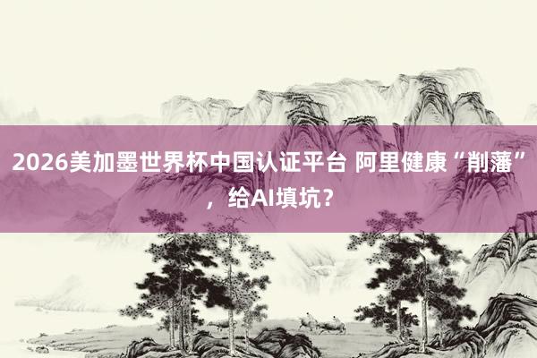 2026美加墨世界杯中国认证平台 阿里健康“削藩”，给AI填坑？