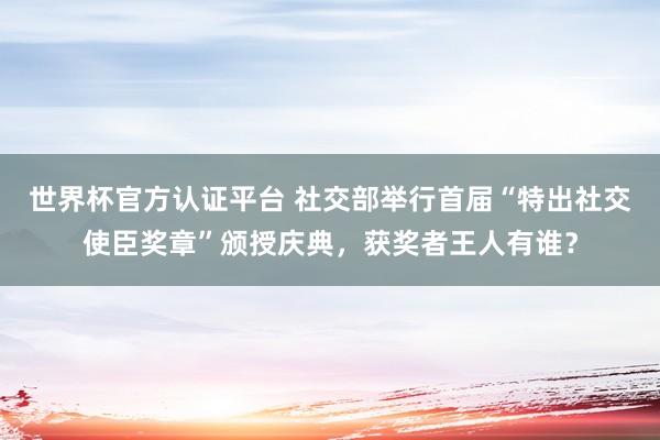 世界杯官方认证平台 社交部举行首届“特出社交使臣奖章”颁授庆典，获奖者王人有谁？