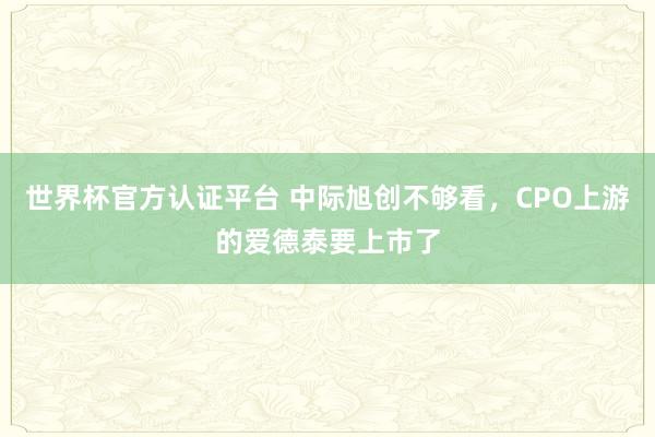 世界杯官方认证平台 中际旭创不够看，CPO上游的爱德泰要上市了