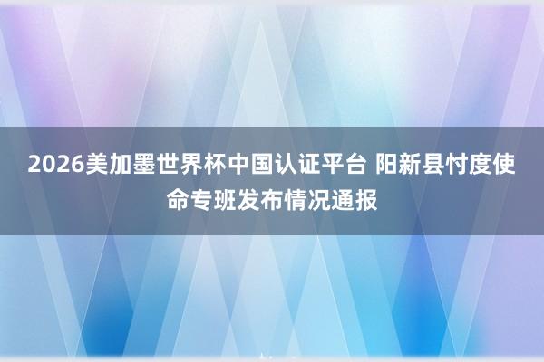 2026美加墨世界杯中国认证平台 阳新县忖度使命专班发布情况通报