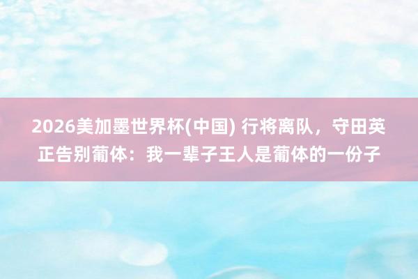 2026美加墨世界杯(中国) 行将离队，守田英正告别葡体：我一辈子王人是葡体的一份子