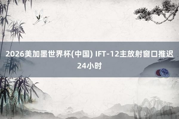 2026美加墨世界杯(中国) IFT-12主放射窗口推迟24小时