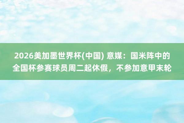 2026美加墨世界杯(中国) 意媒：国米阵中的全国杯参赛球员周二起休假，不参加意甲末轮