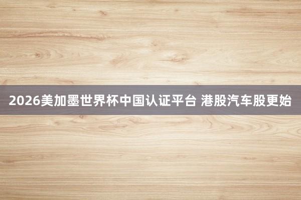 2026美加墨世界杯中国认证平台 港股汽车股更始