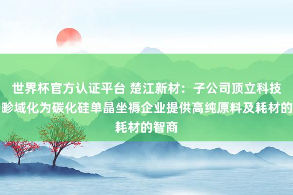 世界杯官方认证平台 楚江新材：子公司顶立科技具备畛域化为碳化硅单晶坐褥企业提供高纯原料及耗材的智商