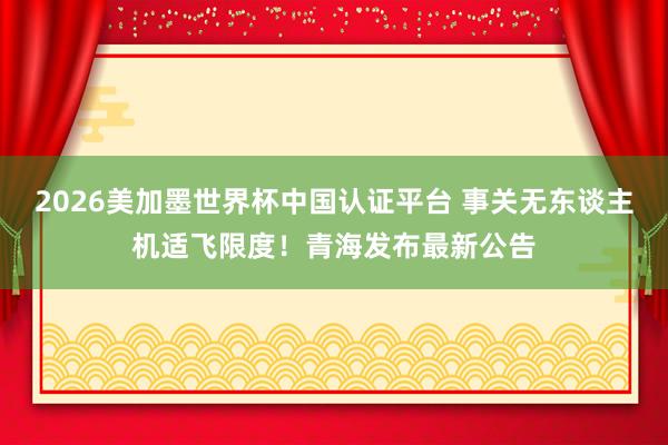 2026美加墨世界杯中国认证平台 事关无东谈主机适飞限度！青海发布最新公告