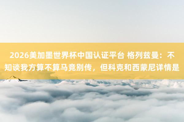 2026美加墨世界杯中国认证平台 格列兹曼：不知谈我方算不算马竞别传，但科克和西蒙尼详情是