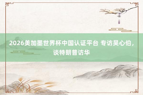 2026美加墨世界杯中国认证平台 专访吴心伯，谈特朗普访华