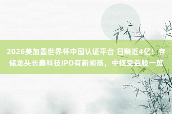 2026美加墨世界杯中国认证平台 日赚近4亿！存储龙头长鑫科技IPO有新阐扬，中枢受益股一览