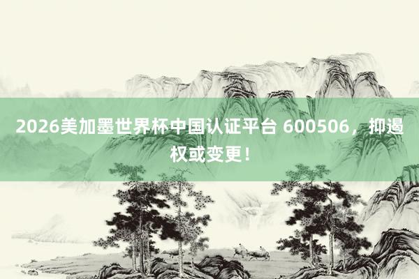 2026美加墨世界杯中国认证平台 600506，抑遏权或变更！